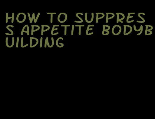 how to suppress appetite bodybuilding