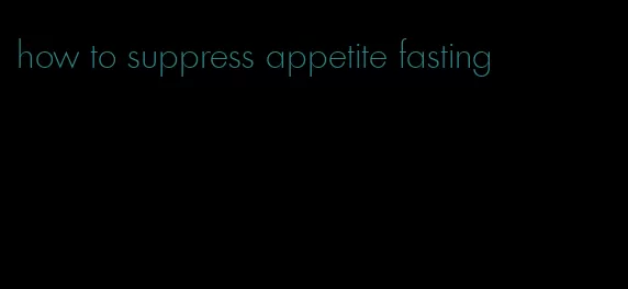 how to suppress appetite fasting