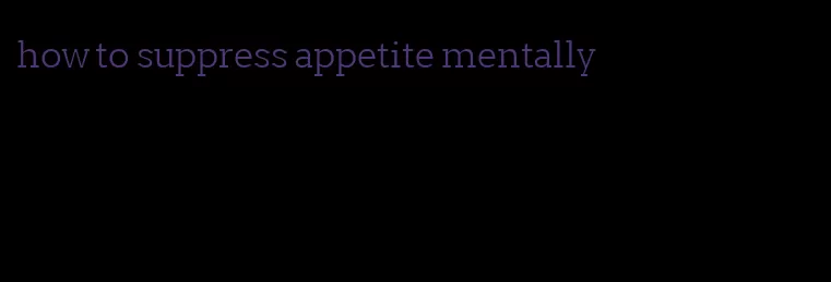 how to suppress appetite mentally