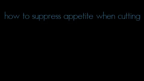 how to suppress appetite when cutting