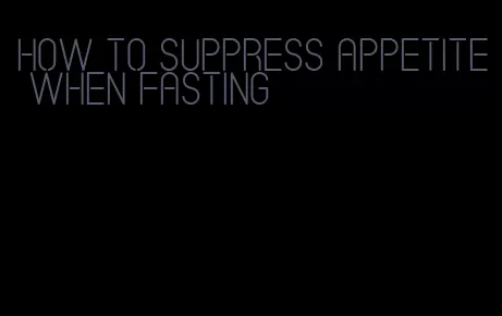 how to suppress appetite when fasting