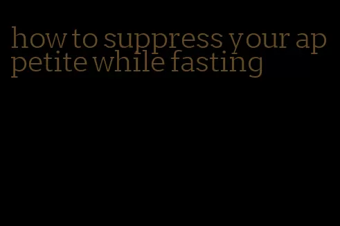 how to suppress your appetite while fasting