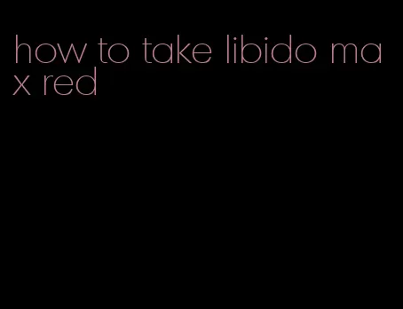 how to take libido max red