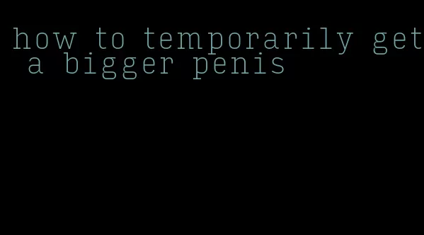 how to temporarily get a bigger penis