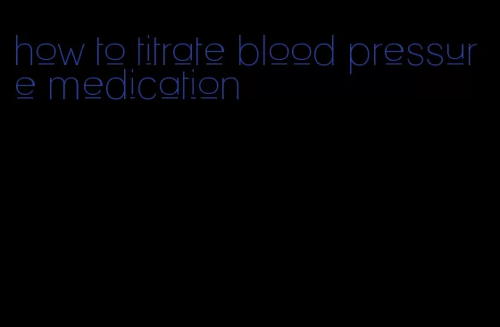 how to titrate blood pressure medication