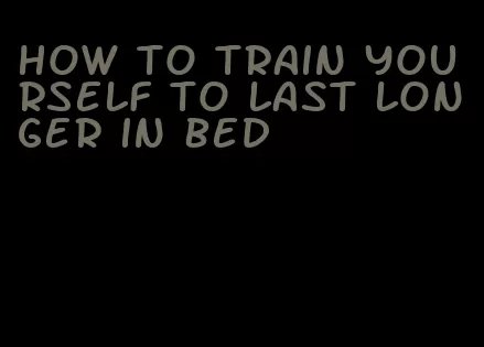 how to train yourself to last longer in bed