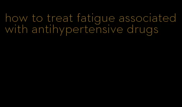 how to treat fatigue associated with antihypertensive drugs