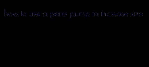 how to use a penis pump to increase size