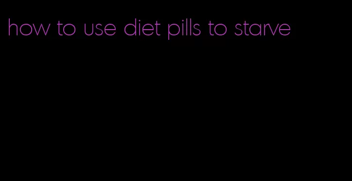 how to use diet pills to starve