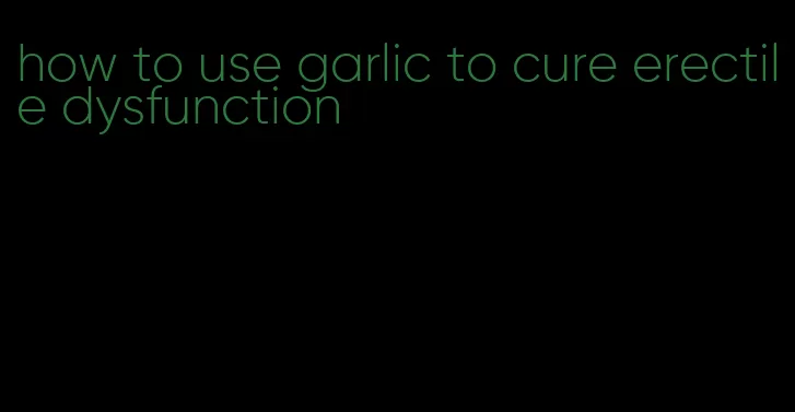 how to use garlic to cure erectile dysfunction