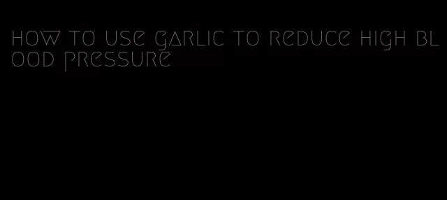 how to use garlic to reduce high blood pressure