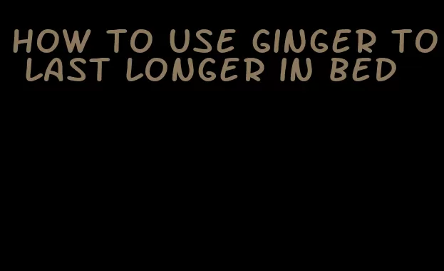 how to use ginger to last longer in bed