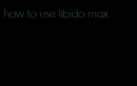 how to use libido max