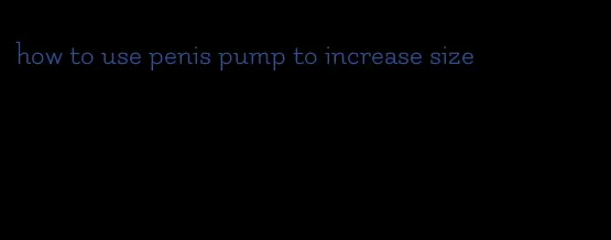 how to use penis pump to increase size