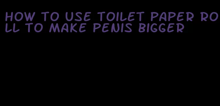 how to use toilet paper roll to make penis bigger