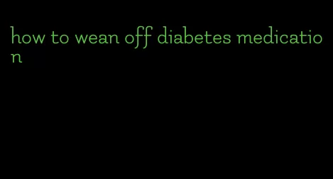 how to wean off diabetes medication