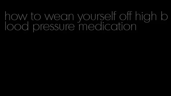 how to wean yourself off high blood pressure medication