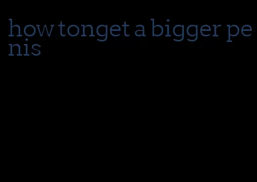 how tonget a bigger penis