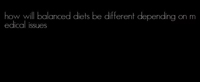 how will balanced diets be different depending on medical issues