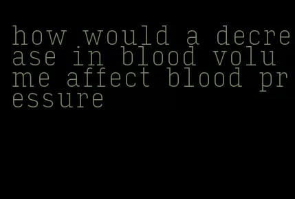 how would a decrease in blood volume affect blood pressure