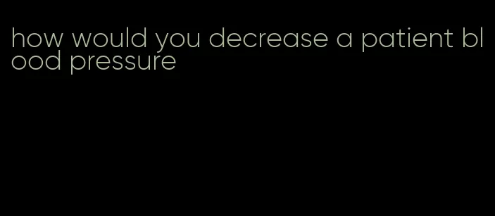 how would you decrease a patient blood pressure