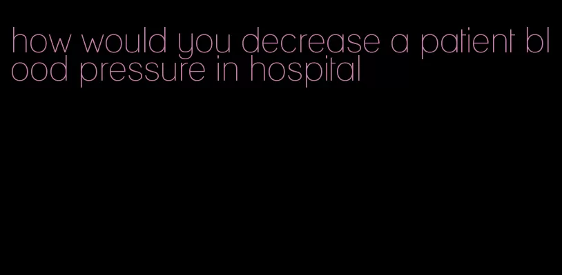 how would you decrease a patient blood pressure in hospital