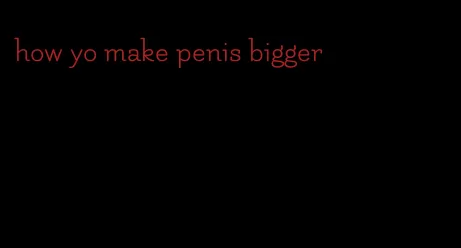 how yo make penis bigger