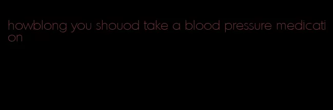 howblong you shouod take a blood pressure medication