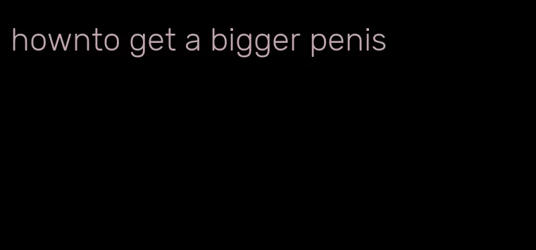 hownto get a bigger penis