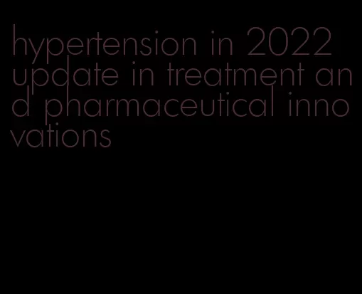 hypertension in 2022 update in treatment and pharmaceutical innovations