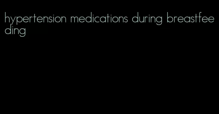 hypertension medications during breastfeeding