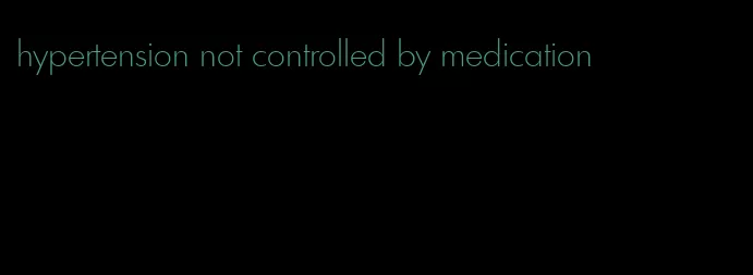 hypertension not controlled by medication