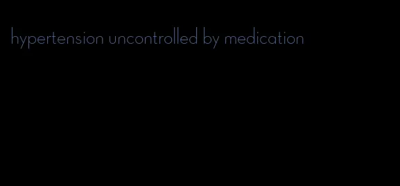 hypertension uncontrolled by medication