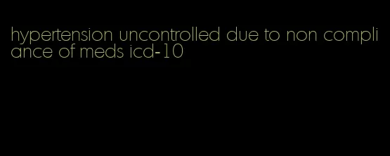 hypertension uncontrolled due to non compliance of meds icd-10