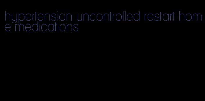 hypertension uncontrolled restart home medications