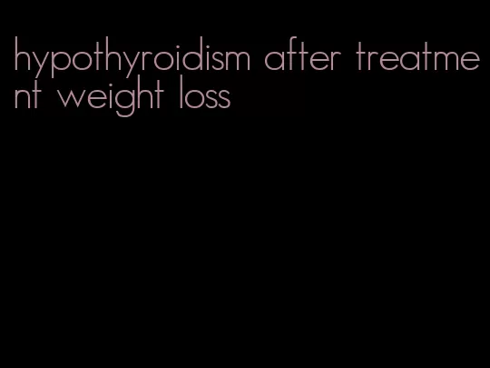 hypothyroidism after treatment weight loss