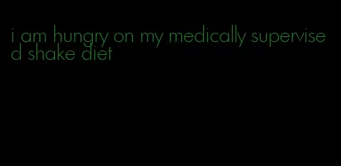 i am hungry on my medically supervised shake diet