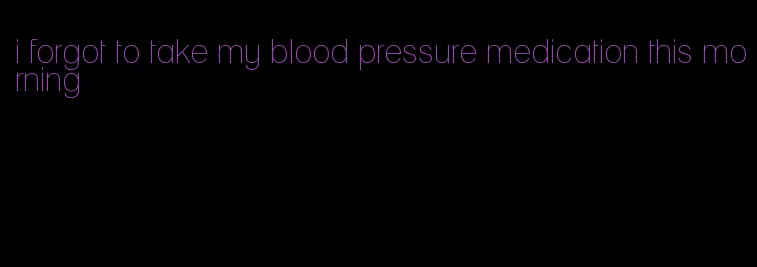 i forgot to take my blood pressure medication this morning