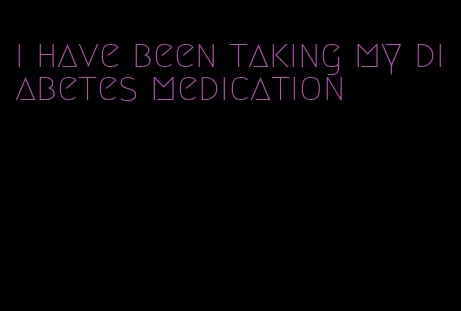 i have been taking my diabetes medication