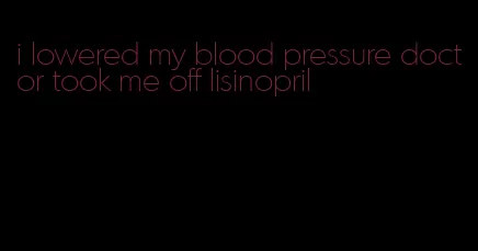 i lowered my blood pressure doctor took me off lisinopril