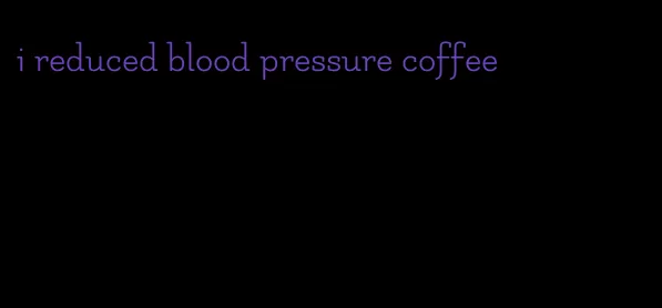 i reduced blood pressure coffee