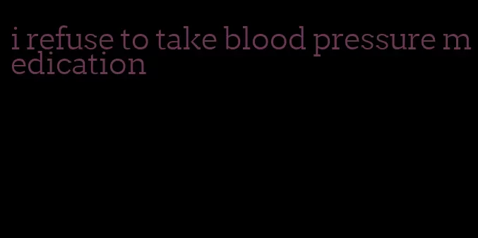 i refuse to take blood pressure medication