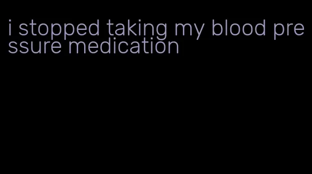 i stopped taking my blood pressure medication