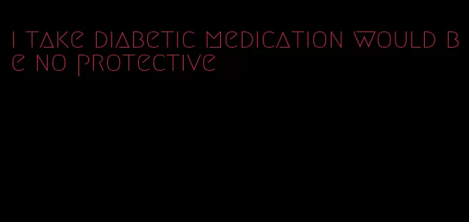 i take diabetic medication would be no protective