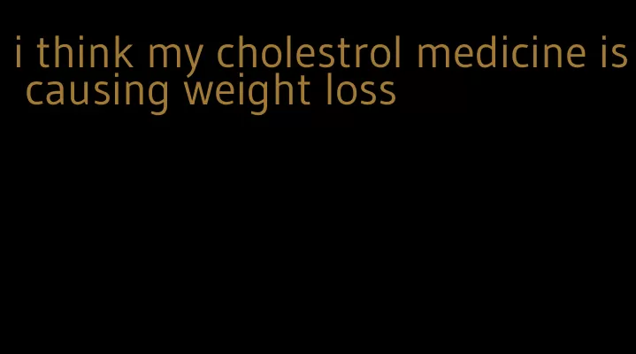 i think my cholestrol medicine is causing weight loss