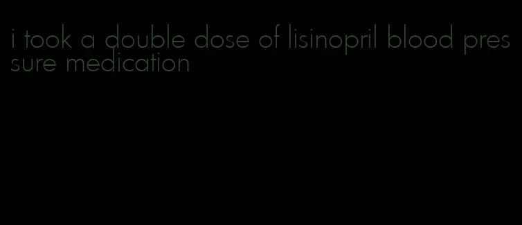 i took a double dose of lisinopril blood pressure medication