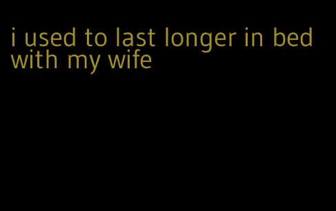 i used to last longer in bed with my wife