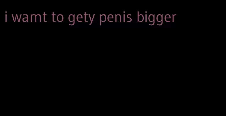 i wamt to gety penis bigger