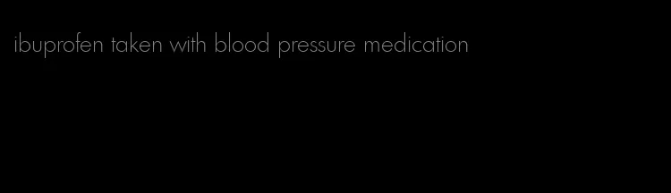 ibuprofen taken with blood pressure medication