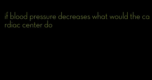 if blood pressure decreases what would the cardiac center do